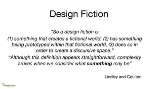 Design Fiction
“So a design ﬁction is
(1) something that creates a ﬁctional world, (2) has something
being prototyped within that ﬁctional world, (3) does so in
order to create a discursive space.”
“Although this deﬁnition appears straightforward, complexity
arrives when we consider what something may be”
Lindley and Coulton
 