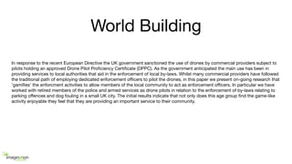 World Building
In response to the recent European Directive the UK government sanctioned the use of drones by commercial providers subject to
pilots holding an approved Drone Pilot Proﬁciency Certiﬁcate (DPPC). As the government anticipated the main use has been in
providing services to local authorities that aid in the enforcement of local by-laws. Whilst many commercial providers have followed
the traditional path of employing dedicated enforcement oﬃcers to pilot the drones, in this paper we present on-going research that
'gamiﬁes' the enforcment activities to allow members of the local community to act as enforcement oﬃcers. In particular we have
worked with retired members of the police and armed services as drone pilots in relation to the enforcement of by-laws relating to
parking oﬀences and dog fouling in a small UK city. The initial results indicate that not only does this age group ﬁnd the game-like
activity enjoyable they feel that they are providing an important service to their community.
 