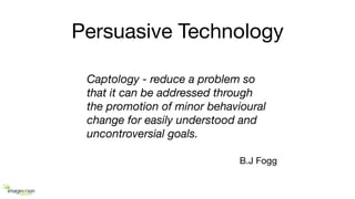 Persuasive Technology
B.J Fogg
Captology - reduce a problem so
that it can be addressed through
the promotion of minor behavioural
change for easily understood and
uncontroversial goals.
 