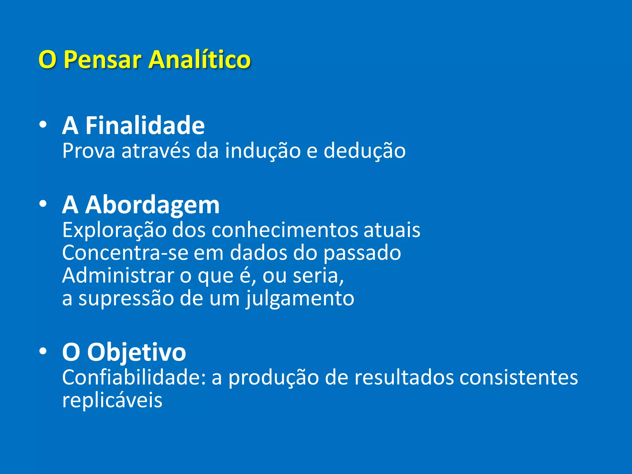 O Pensar Analítico
• A Finalidade
Prova através da indução e dedução
• A Abordagem
Exploração dos conhecimentos atuais
Concentra-se em dados do passado
Administrar o que é, ou seria,
a supressão de um julgamento
• O Objetivo
Confiabilidade: a produção de resultados consistentes
replicáveis
 