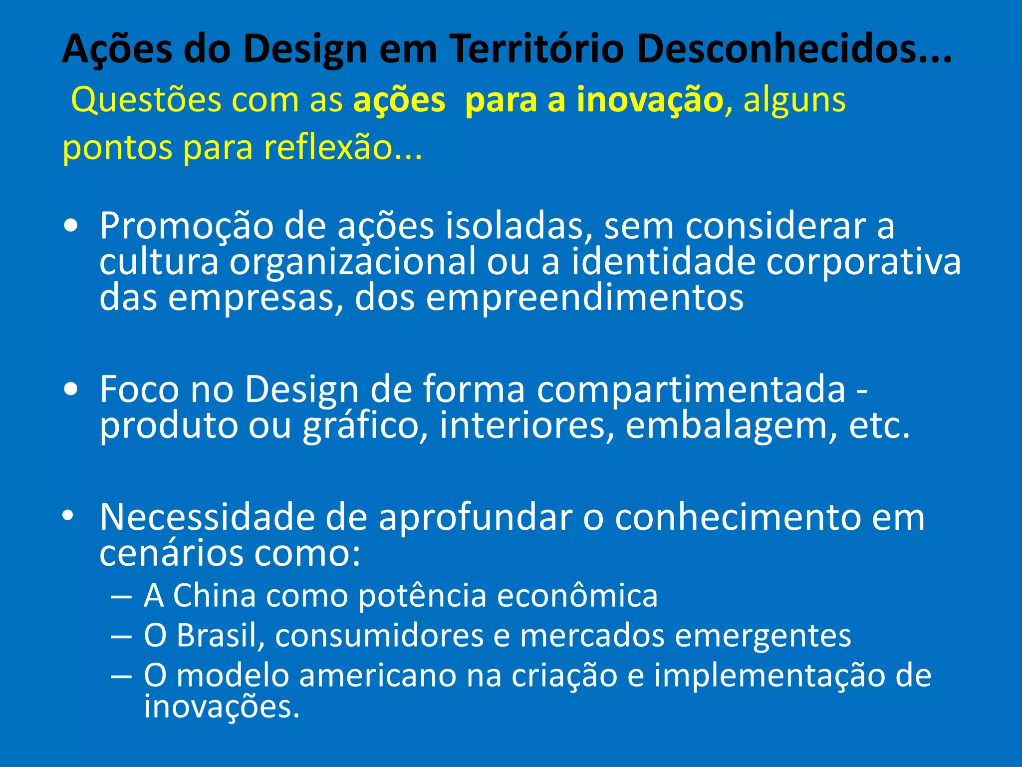 Ações do Design em Território Desconhecidos...
Questões com as ações para a inovação, alguns
pontos para reflexão...
• Promoção de ações isoladas, sem considerar a
cultura organizacional ou a identidade corporativa
das empresas, dos empreendimentos
• Foco no Design de forma compartimentada -
produto ou gráfico, interiores, embalagem, etc.
• Necessidade de aprofundar o conhecimento em
cenários como:
– A China como potência econômica
– O Brasil, consumidores e mercados emergentes
– O modelo americano na criação e implementação de
inovações.
 