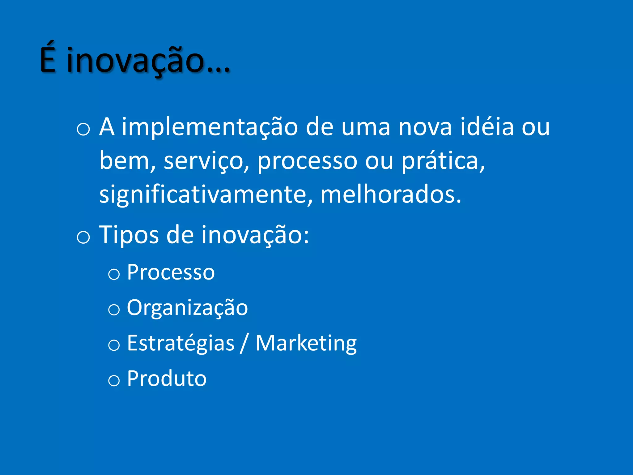É inovação…
o A implementação de uma nova idéia ou
bem, serviço, processo ou prática,
significativamente, melhorados.
o Tipos de inovação:
o Processo
o Organização
o Estratégias / Marketing
o Produto
 