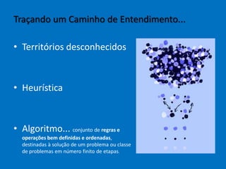 • Territórios desconhecidos
• Heurística
• Algoritmo... conjunto de regras e
operações bem definidas e ordenadas,
destinadas à solução de um problema ou classe
de problemas em número finito de etapas.
Traçando um Caminho de Entendimento...
 