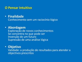 O Pensar Intuitivo
• Finalidade
Conhecimento sem um raciocínio lógico
• Abordagem
Exploração de novos conhecimentos
Se concentra no que pode ser
Invenção de um futuro
Supressão de uma análise lógica
• Objetivo
Validade: a produção de resultados para atender a
objectivos prescritos
 