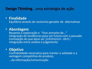Design Thinking...uma estratégia de ação
• Finalidade
Equilíbrio através de raciocínio gerador de alternativas
• Abordagem
Respeito à exploração e “tirar proveito de...”
Integração de tendências para um futuro com o passado
Concepção do que deve ser (sein/mussen –alem.)
Integração entre análise e julgamento
• Objetivo
Confiabilidade necessária para manter a validade e a
vantagem competitiva do produto,
...da informação/comunicação.
 