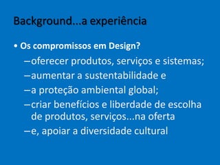 Background...a experiência
• Os compromissos em Design?
–oferecer produtos, serviços e sistemas;
–aumentar a sustentabilidade e
–a proteção ambiental global;
–criar benefícios e liberdade de escolha
de produtos, serviços...na oferta
–e, apoiar a diversidade cultural
 