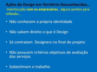 Ações do Design em Território Desconhecidos...
Interlocução com os empresários , alguns pontos para
reflexão...
• Não conhecem a própria identidade
• Não sabem direito o que é Design
• Só contratam Designers no final do projeto
• Não possuem critérios objetivos de avaliação
dos serviços
• Subestimam o trabalho
 