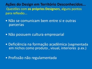 Ações do Design em Território Desconhecidos...
Questões com os próprios Designers, alguns pontos
para reflexão...
• Não se comunicam bem entre si e outras
parcerias
• Não possuem cultura empresarial
• Deficiência na formação acadêmica (segmentada
em nichos como produto , visual, interiores p.ex.)
• Profissão não regulamentada
 