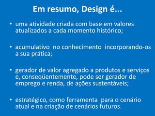 Em resumo, Design é...
• uma atividade criada com base em valores
atualizados a cada momento histórico;
• acumulativo no conhecimento incorporando-os
a sua prática;
• gerador de valor agregado a produtos e serviços
e, conseqüentemente, pode ser gerador de
emprego e renda, de ações sustentáveis;
• estratégico, como ferramenta para o cenário
atual e na criação de cenários futuros.
 