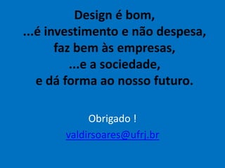 Design é bom,
...é investimento e não despesa,
faz bem às empresas,
...e a sociedade,
e dá forma ao nosso futuro.
Obrigado !
valdirsoares@ufrj.br
 