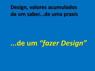 Design, valores acumulados
de um saber...de uma praxis
...de um “fazer Design”
 