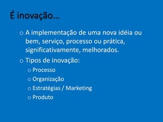É inovação…
o A implementação de uma nova idéia ou
bem, serviço, processo ou prática,
significativamente, melhorados.
o Tipos de inovação:
o Processo
o Organização
o Estratégias / Marketing
o Produto
 