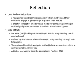 Reflection 
•two fold contribution: 
–a new games based learning scenario in which children and their educators engage in game design as part of their lecture 
–a proof of concept of an alternative model for game programming in which digital games are re-conceptualised as card-based games. 
•Side effect: 
–We were (also) looking for an activity to explain programming, that is non-technical 
–And our cycle shows an alternative way to programming, through low- fi/tangibles 
–The main problem (to investigate further) is how to close the cycle in a semi-automatic, natural way 
–A kind of language to describe games (as in Fowler’s DSL)  