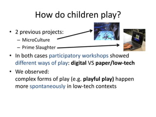 How do children play? 
•2 previous projects: 
–MicroCulture 
–Prime Slaughter 
•In both cases participatory workshops showed different ways of play: digital VS paper/low-tech 
•We observed: complex forms of play (e.g. playful play) happen more spontaneously in low-tech contexts  