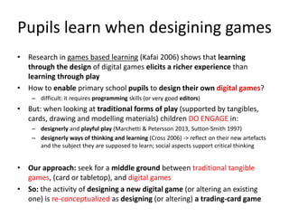 Pupils learn when desigining games 
•Research in games based learning (Kafai 2006) shows that learning through the design of digital games elicits a richer experience than learning through play 
•How to enable primary school pupils to design their own digital games? 
–difficult: it requires programming skills (or very good editors) 
•But: when looking at traditional forms of play (supported by tangibles, cards, drawing and modelling materials) children DO ENGAGE in: 
–designerly and playful play (Marchetti & Petersson 2013, Sutton-Smith 1997) 
–designerly ways of thinking and learning (Cross 2006) -> reflect on their new artefacts and the subject they are supposed to learn; social aspects support critical thinking 
•Our approach: seek for a middle ground between traditional tangible games, (card or tabletop), and digital games 
•So: the activity of designing a new digital game (or altering an existing one) is re-conceptualized as designing (or altering) a trading-card game  
