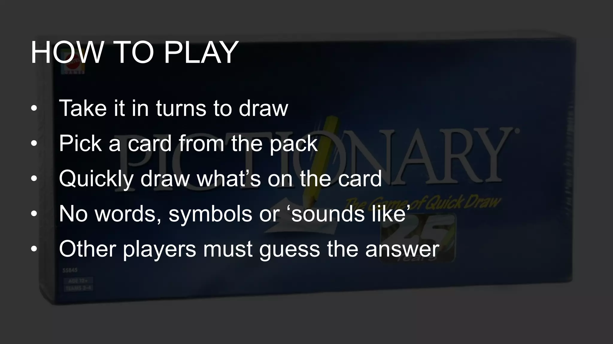• Take it in turns to draw
• Pick a card from the pack
• Quickly draw what’s on the card
• No words, symbols or ‘sounds like’
• Other players must guess the answer
HOW TO PLAY
 