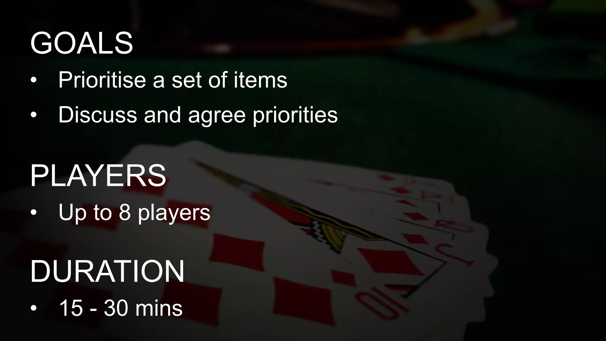 • Prioritise a set of items
• Discuss and agree priorities
GOALS
• Up to 8 players
PLAYERS
• 15 - 30 mins
DURATION
 