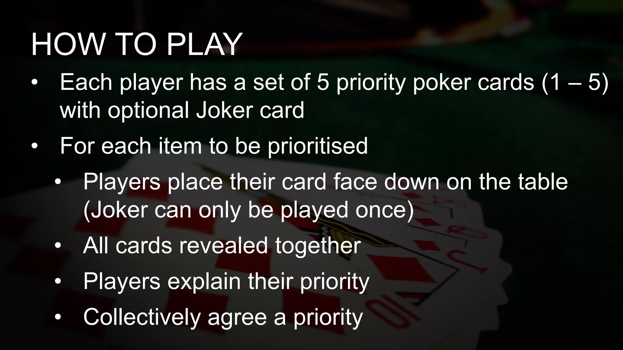 • Each player has a set of 5 priority poker cards (1 – 5)
with optional Joker card
• For each item to be prioritised
• Players place their card face down on the table
(Joker can only be played once)
• All cards revealed together
• Players explain their priority
• Collectively agree a priority
HOW TO PLAY
 