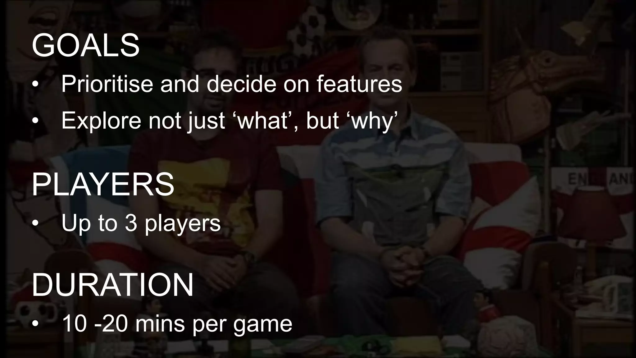 • Prioritise and decide on features
• Explore not just ‘what’, but ‘why’
GOALS
• Up to 3 players
PLAYERS
• 10 -20 mins per game
DURATION
 