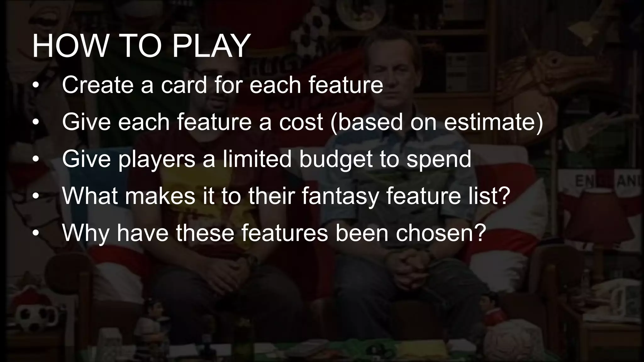 • Create a card for each feature
• Give each feature a cost (based on estimate)
• Give players a limited budget to spend
• What makes it to their fantasy feature list?
• Why have these features been chosen?
HOW TO PLAY
 