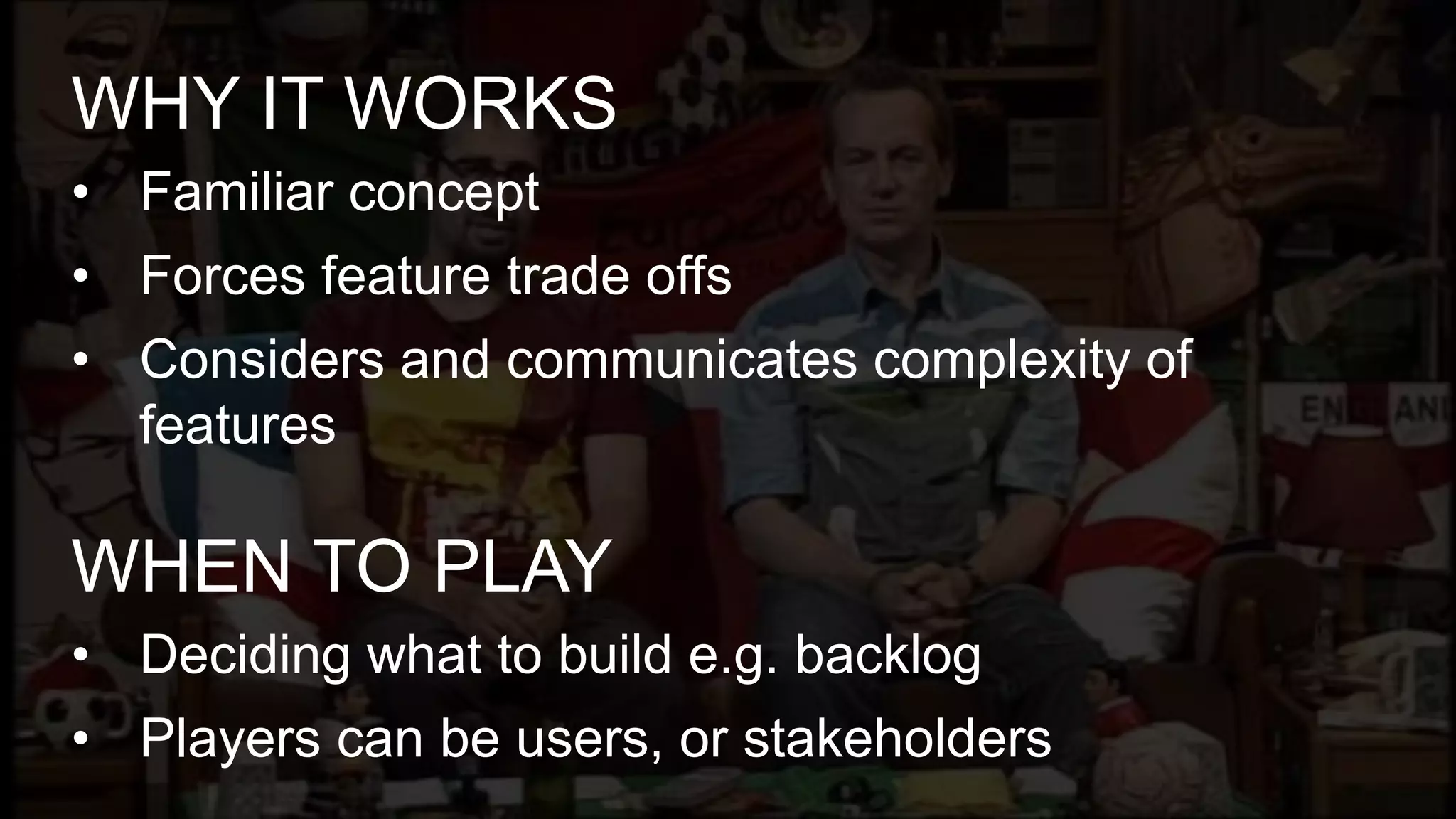 • Familiar concept
• Forces feature trade offs
• Considers and communicates complexity of
features
WHY IT WORKS
• Deciding what to build e.g. backlog
• Players can be users, or stakeholders
WHEN TO PLAY
 