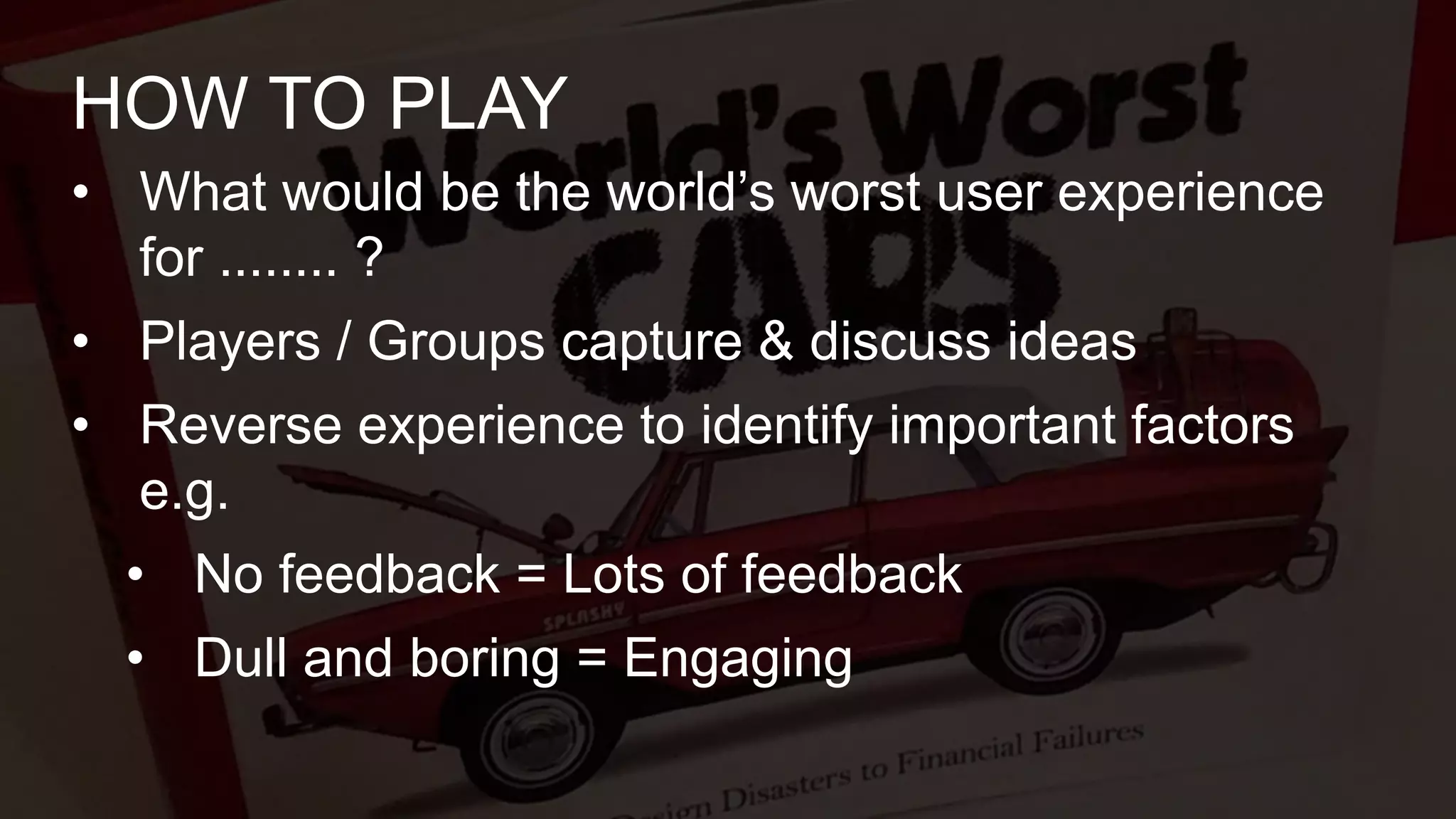 • What would be the world’s worst user experience
for ........ ?
• Players / Groups capture & discuss ideas
• Reverse experience to identify important factors
e.g.
• No feedback = Lots of feedback
• Dull and boring = Engaging
HOW TO PLAY
 