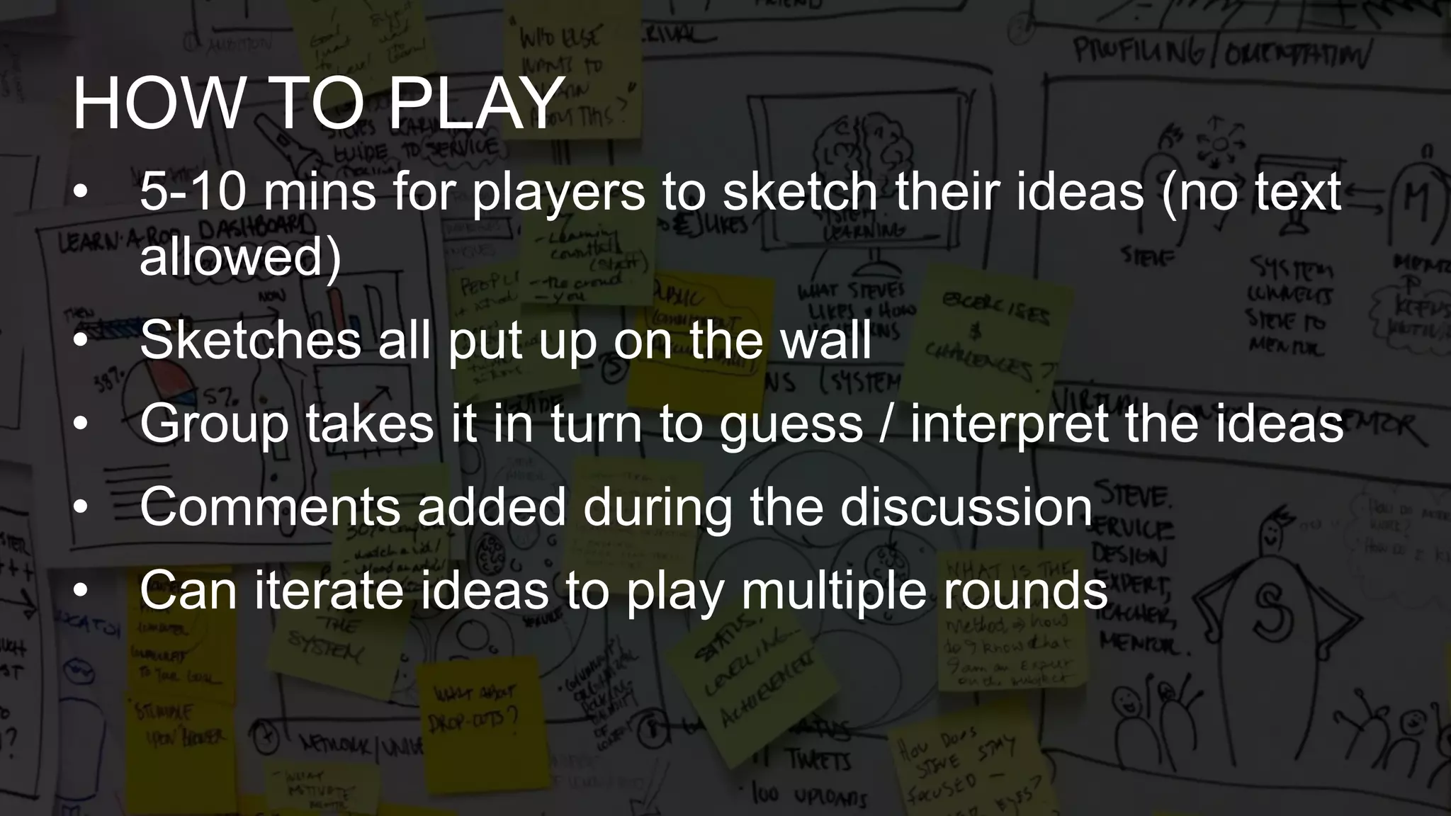 • 5-10 mins for players to sketch their ideas (no text
allowed)
• Sketches all put up on the wall
• Group takes it in turn to guess / interpret the ideas
• Comments added during the discussion
• Can iterate ideas to play multiple rounds
HOW TO PLAY
 