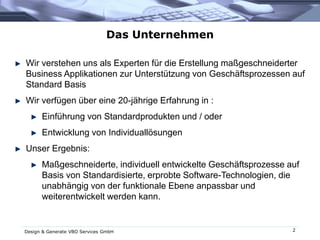 Design & Generate VBO Services GmbH 2
Das Unternehmen
Wir verstehen uns als Experten für die Erstellung maßgeschneiderter
Business Applikationen zur Unterstützung von Geschäftsprozessen auf
Standard Basis
Wir verfügen über eine 20-jährige Erfahrung in :
Einführung von Standardprodukten und / oder
Entwicklung von Individuallösungen
Unser Ergebnis:
Maßgeschneiderte, individuell entwickelte Geschäftsprozesse auf
Basis von Standardisierte, erprobte Software-Technologien, die
unabhängig von der funktionale Ebene anpassbar und
weiterentwickelt werden kann.
 