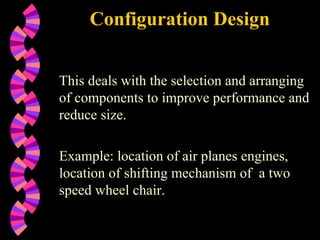 Configuration Design This deals with the selection and arranging of components to improve performance and reduce size. Example: location of air planes engines, location of shifting mechanism of  a two speed wheel chair. 