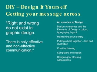 DIY – Design It Yourself  Getting your message across ,[object Object],An overview of Design Design Awareness and the Elements of Design – colour, typography, layout Maintaining your identity Putting a brief together – text and illustration Creative thinking Computers and design Designing for Housing Associations 
