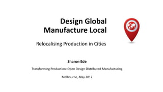 Design Global
Manufacture Local
Relocalising Production in Cities
Sharon Ede
Transforming Production: Open Design Distributed Manufacturing
Melbourne, May 2017
 
