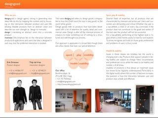 designgoed
introduction



Who we are...                                                                                                              Sport, play & mobility
designgoed is design agency strong in generating new         The name designgoed refers to ‘design goods,’ compara-        Diverse fields of expertise, but all products that are
ideas. We do this by mapping the context and by focuss-      ble to how the Dutch word for toys is ‘play goods’ or the     characterized by intensive and active use. Users and cus-
ing on the interaction between product and user. We          word ‘white goods’.                                           tomers are demanding and critical. Whether the user is
develop feasible products from an abstract vision and        Design goods refer to products that have been devel-          a top-athlete, a child or an every day commuter, if the
describe our own strength as ´design to motivate´.           oped with a lot of attention for quality, detail and com-     product does not contribute to the goals and wishes of
design | translating an abstract vision into a concrete      mercial value. Design is after all the intensive process of   the end user, the product will not be successful.
product                                                      creation; to make something out of nothing, by a struc-       For a top-athlete, performing at the highest level is his
motivate | the emphasis lies on the interaction between      tured and well thought-out process.                           goal, where a child merely wants to have fun and explore.
products & applications and users; the idea is designed in                                                                 To know, recognize and build on those goals, preferences
such way that the preferred interaction is evoked.           Our approach is applicable in a broad field, though there     and problems of users is thus crucial.
                                                             are a few classes that have our special attention.

                                                                                                                           Health & usability

                                                                          sport        play     mobility                   Issues in these classes are timeless, but the world is
                                                                                                                           changing every day. Products that support people in be-
                                                                                                                           ing healthy are subject to change. New circumstances
   Erik Driessen              Thijs de Vries                                                                               and preferences occur, while the need to be healthy and
                                                                               health usability
   Product designer           Interaction designer                                                                         mobile is of all times.
                                                                                                                           Usability of products is thus always an important issue,
   m +31 6 44586197           m +31 6 10748231               Our office                                                    but shows to be regularly underexposed. Particularly in
   e erik@designgoed.com      e thijs@designgoed.com         Binckhorstlaan 36                                             the digital world, where the number of features increases,
                                                             2516 BE Den Haag                                              the question is how the interaction between user and
                                                             t +31 70 7505662                                              product stays simple and effective.
                                                             e info@designgoed.com
                                                             w http://www.designgoed.com
 