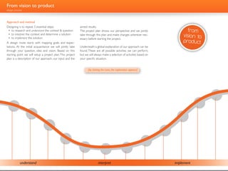 From vision to product
design process



Approach and method
Designing is to repeat 3 essential steps:                      aimed results.
 •	 to research and understand the context & question          The project plan shows our perspective and we jointly                                   from
 •	 to interpret the context and determine a solution
 •	 to implement the solution
                                                               take through this plan and make changes wherever nec-                                 vision to
                                                               essary before starting the project.
A design route starts with mapping goals and expec-                                                                                                  product
tations. At the initial acquaintance we will jointly take      Underneath a global explanation of our approach can be
through your question, idea and vision. Based on this          found. These are all possible activities we can perform,
starting point we will setup a project plan. This project      but we will always make a selection of activities based on
plan is a description of our approach, our input and the       your specific situation.


                                                                     [by clicking the icons, the explanation appears]
    Analysis
    Designing starts with asking ques-
    tions. In order to get the problem
    and mostly the context clear.                                                                                                                                       Prototyping


                                                                                                                                                          Engineering
 Analysis


                 User research                                                                                                              Visualizing


                                 Brainstorming
                                                                                                                            CAD modelling


                                             Concept development
                                                                                                              Flash development
                                                      n
                                                              Sketching                         Interface design
                                                 uu       e
                                                                             Styling
                                                      s




            understand                                                        interpret                                                       implement
 