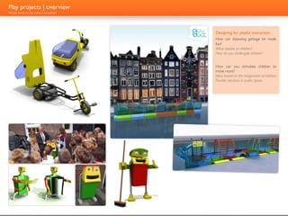 Play projects | overview
Playful products for serious pruposes




                                        Designing for playful interaction
                                        How can disposing garbage be made
                                        fun?
                                        What speaks to children?
                                        How do you challengde children?


                                        How can you stimulate children to
                                        move more?
                                        Ideas based on the imagination of children
                                        Flexible solutions in public space
 