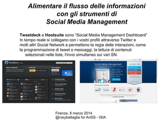 Alimentare il flusso delle informazioni
con gli strumenti di
Social Media Management
Tweetdeck e Hootsuite sono “Social Media Management Dashboard”
In tempo reale si collegano con i vostri profili attraverso Twitter e
molti altri Social Network e permettono la regia delle interazioni, come
la programmazione di tweet o messaggi, la lettura di contenuti
selezionati nelle liste, l'invio simultaneo sui vari SN.

Firenze, 8 marzo 2014
@rosybattaglia for AnDS - ISIA

 