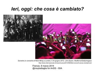 Ieri, oggi: che cosa è cambiato?

Durante un concerto di Nicki Minaj a Londra, il 24 giugno 2012. (Jim Dyson, Redferns/GettyImages)
http://www.internazionale.it/news/musica/2013/08/09/ai-concerti-senza-smartphone/

Firenze, 8 marzo 2014
@rosybattaglia for AnDS - ISIA

 