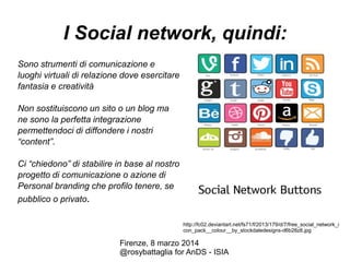 I Social network, quindi:
Sono strumenti di comunicazione e
luoghi virtuali di relazione dove esercitare
fantasia e creatività
Non sostituiscono un sito o un blog ma
ne sono la perfetta integrazione
permettendoci di diffondere i nostri
“content”.
Ci “chiedono” di stabilire in base al nostro
progetto di comunicazione o azione di
Personal branding che profilo tenere, se
pubblico o privato.
http://fc02.deviantart.net/fs71/f/2013/179/d/7/free_social_network_i
con_pack__colour__by_stockdaledesigns-d6b28z8.jpg

Firenze, 8 marzo 2014
@rosybattaglia for AnDS - ISIA

 
