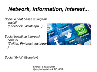 Network, information, interest...
Social e chat basati su legami
sociali
(Facebook, Whatsapp...)

Social basati su interessi
comuni
(Twitter, Pinterest, Instagram...
)
Social “ibridi” (Google+)
Firenze, 8 marzo 2014
@rosybattaglia for AnDS - ISIA

 