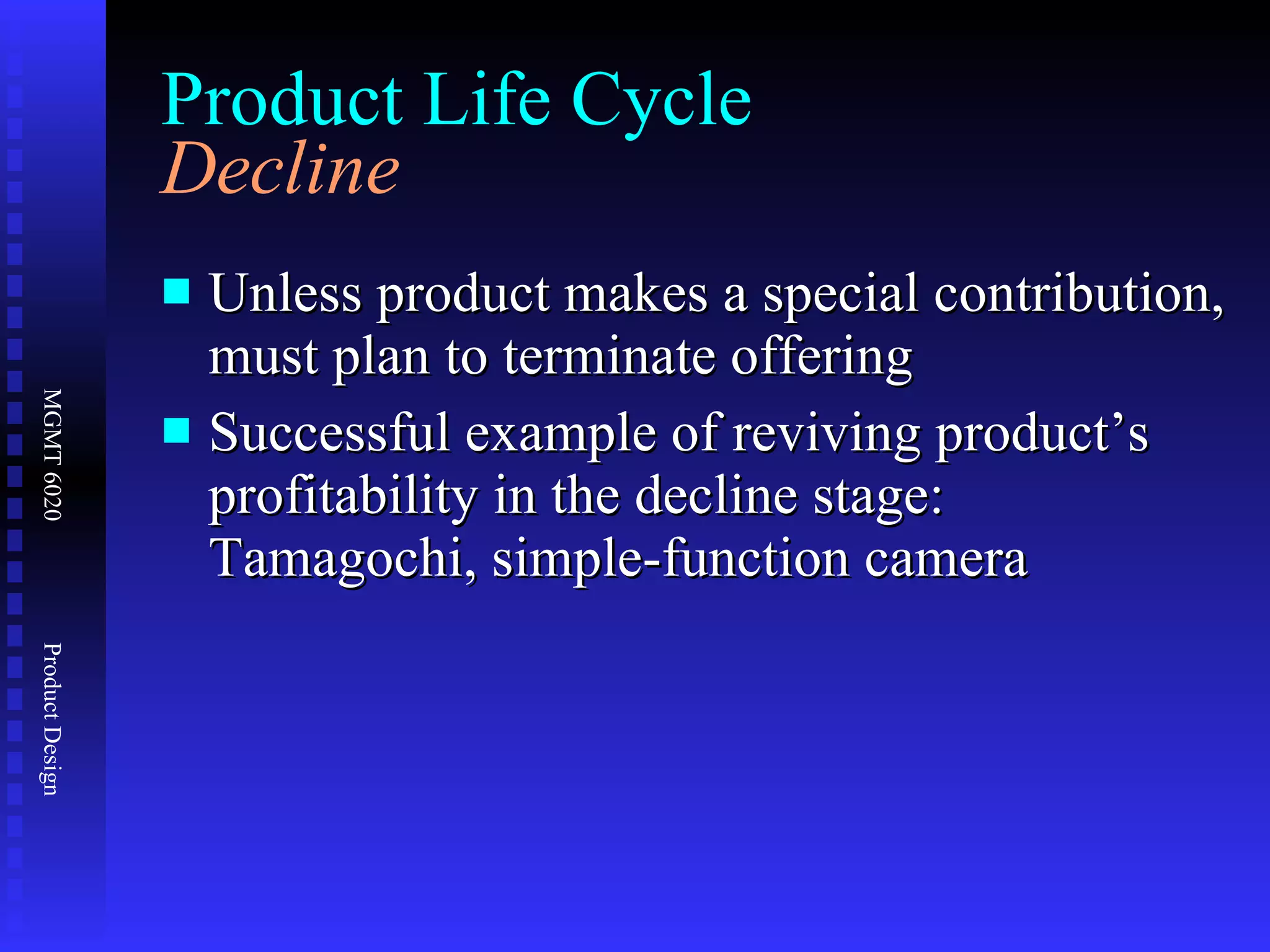 Product Life Cycle Decline Unless product makes a special contribution, must plan to terminate offering Successful example of reviving product’s profitability in the decline stage: Tamagochi, simple-function camera 