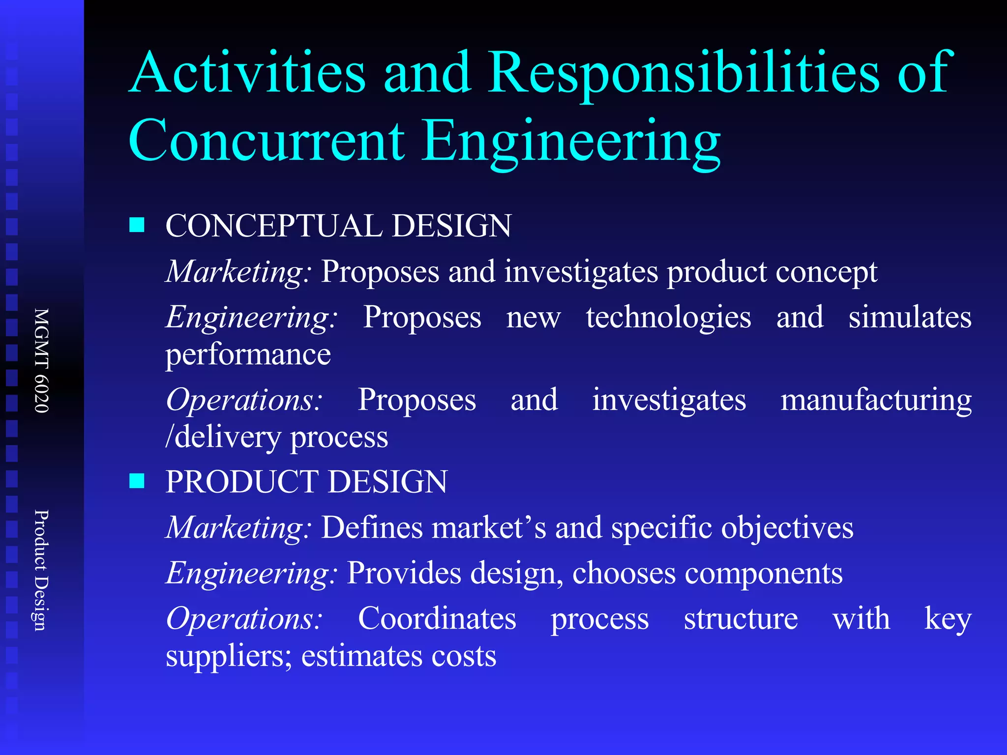 Activities and Responsibilities of Concurrent Engineering CONCEPTUAL DESIGN Marketing:  Proposes and investigates product concept Engineering:  Proposes new technologies and simulates performance Operations:  Proposes and investigates manufacturing /delivery process PRODUCT DESIGN Marketing:  Defines market’s and specific objectives Engineering:  Provides design, chooses components  Operations:  Coordinates process structure with key suppliers; estimates costs 