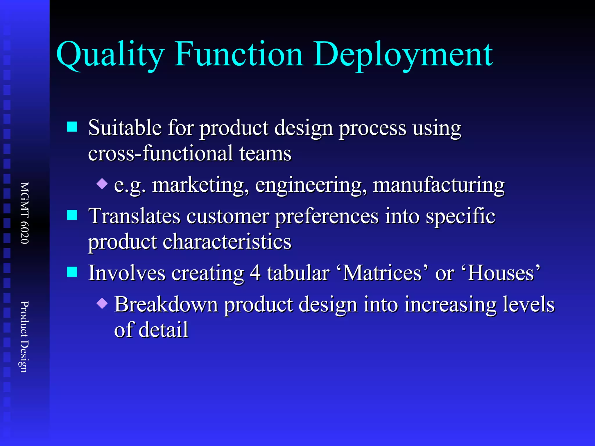 Quality Function Deployment Suitable for product design process using  cross-functional teams e.g. marketing, engineering, manufacturing Translates customer preferences into specific product characteristics Involves creating 4 tabular ‘Matrices’ or ‘Houses’ Breakdown product design into increasing levels of detail 