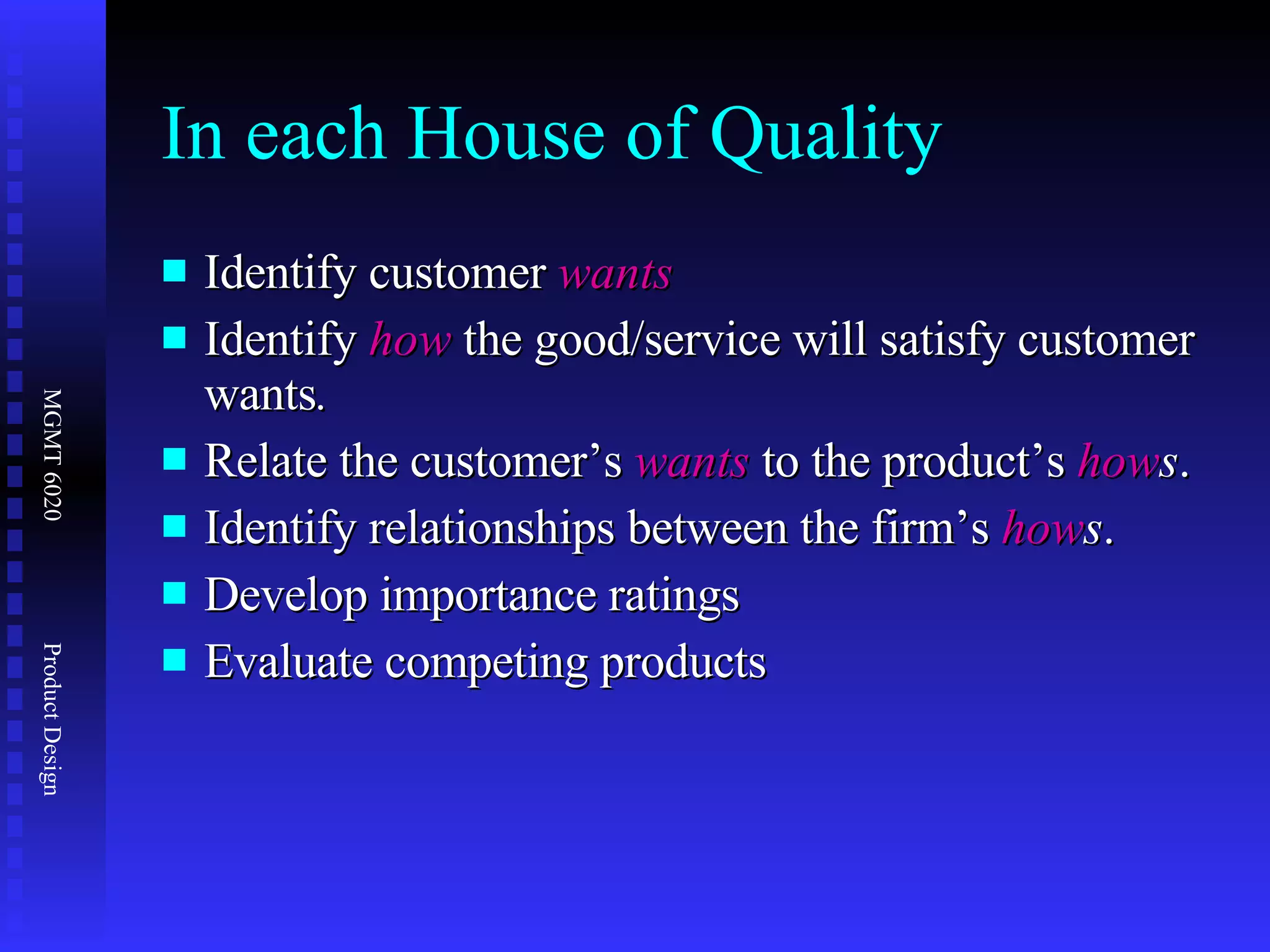 In each House of Quality Identify customer  wants Identify  how  the good/service will satisfy customer wants . Relate the customer’s  wants  to the product’s  how s . Identify relationships between the firm’s  how s . Develop importance ratings Evaluate competing products 