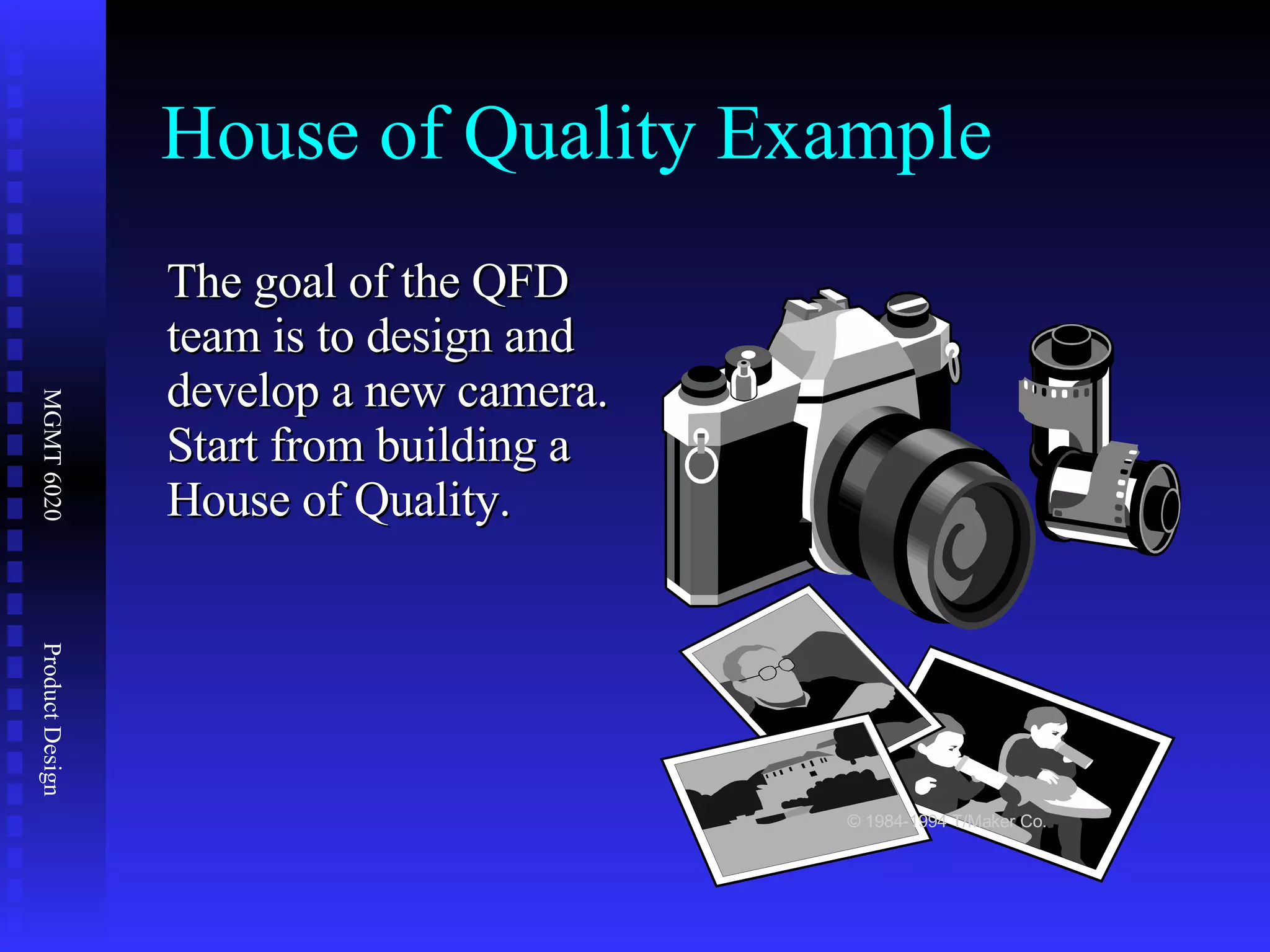 The goal of the QFD team is to design and develop a new camera.  Start from building a House of Quality. House of Quality Example © 1984-1994 T/Maker Co. 