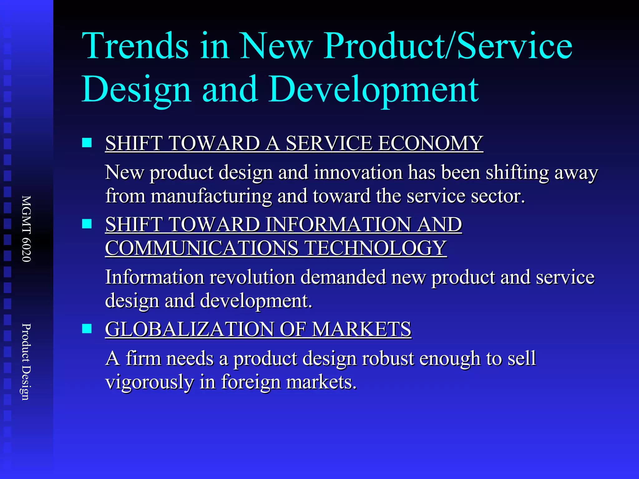 Trends in New Product/Service Design and Development SHIFT TOWARD A SERVICE ECONOMY New product design and innovation has been shifting away from manufacturing and toward the service sector. SHIFT TOWARD INFORMATION AND COMMUNICATIONS TECHNOLOGY Information revolution demanded new product and service design and development. GLOBALIZATION OF MARKETS A firm needs a product design robust enough to sell vigorously in foreign markets. 