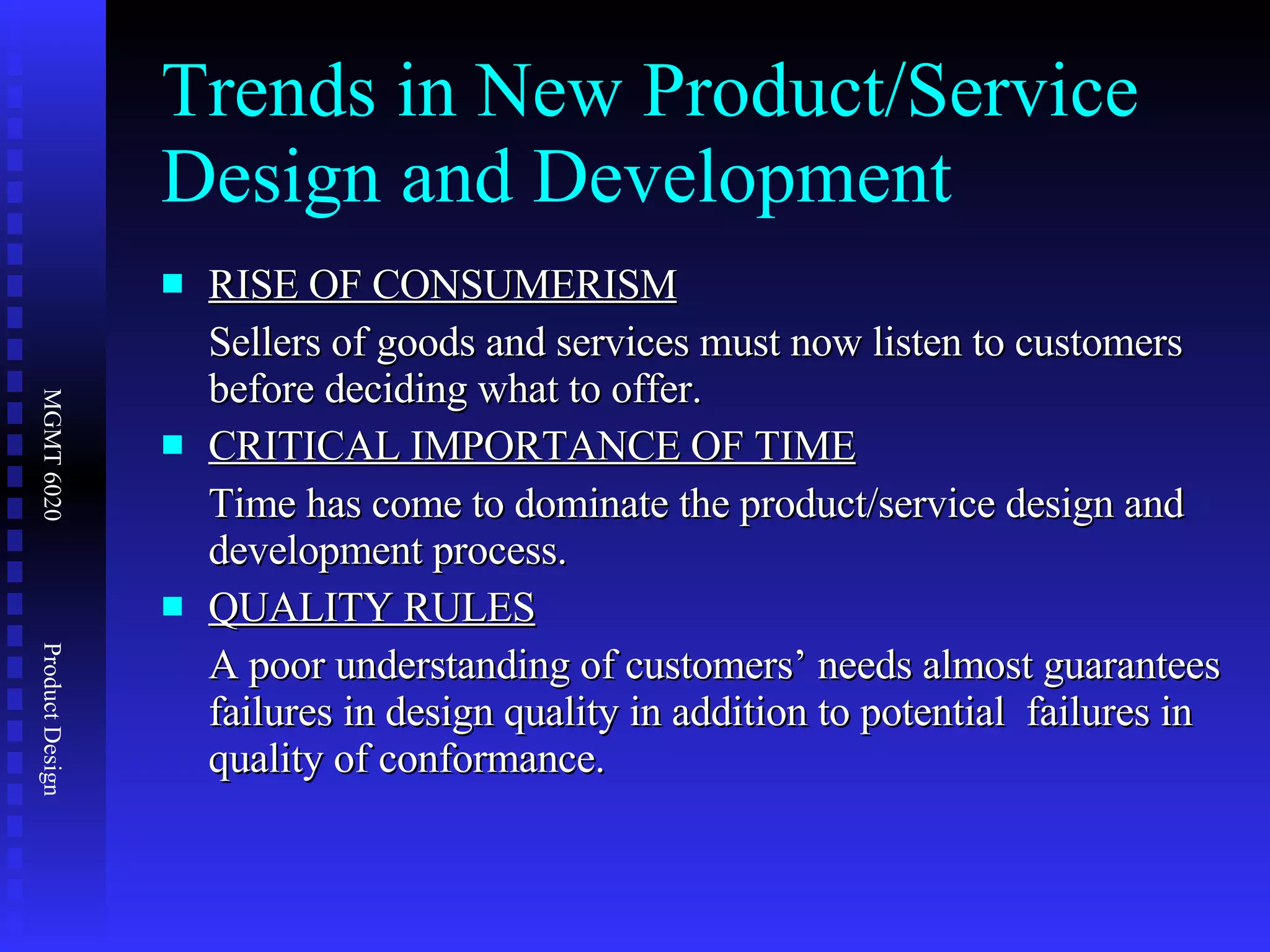 Trends in New Product/Service Design and Development RISE OF CONSUMERISM Sellers of goods and services must now listen to customers before deciding what to offer. CRITICAL IMPORTANCE OF TIME Time has come to dominate the product/service design and development process. QUALITY RULES A poor understanding of customers’ needs almost guarantees failures in design quality in addition to potential  failures in quality of conformance. 