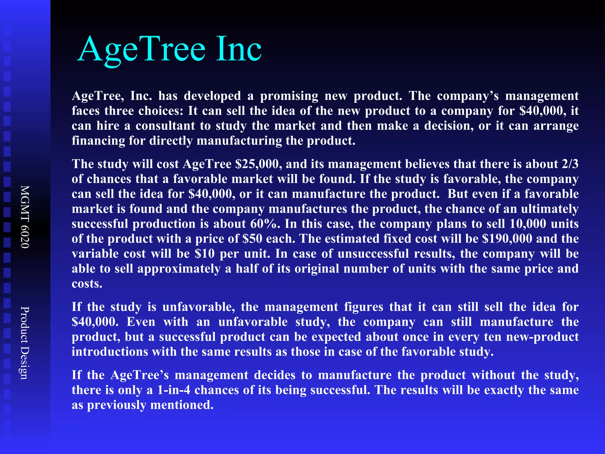 AgeTree Inc AgeTree, Inc. has developed a promising new product. The company’s management faces three choices: It can sell the idea of the new product to a company for $40,000, it can hire a consultant to study the market and then make a decision, or it can arrange financing for directly manufacturing the product.  The study will cost AgeTree $25,000, and its management believes that there is about 2/3 of chances that a favorable market will be found. If the study is favorable, the company can sell the idea for $40,000, or it can manufacture the product.  But even if a favorable market is found and the company manufactures the product, the chance of an ultimately successful production is about 60%. In this case, the company plans to sell 10,000 units of the product with a price of $50 each. The estimated fixed cost will be $190,000 and the variable cost will be $10 per unit. In case of unsuccessful results, the company will be able to sell approximately a half of its original number of units with the same price and costs. If the study is unfavorable, the management figures that it can still sell the idea for $40,000. Even with an unfavorable study, the company can still manufacture the product, but a successful product can be expected about once in every ten new-product introductions with the same results as those in case of the favorable study.  If the AgeTree’s management decides to manufacture the product without the study, there is only a 1-in-4 chances of its being successful. The results will be exactly the same as previously mentioned. 