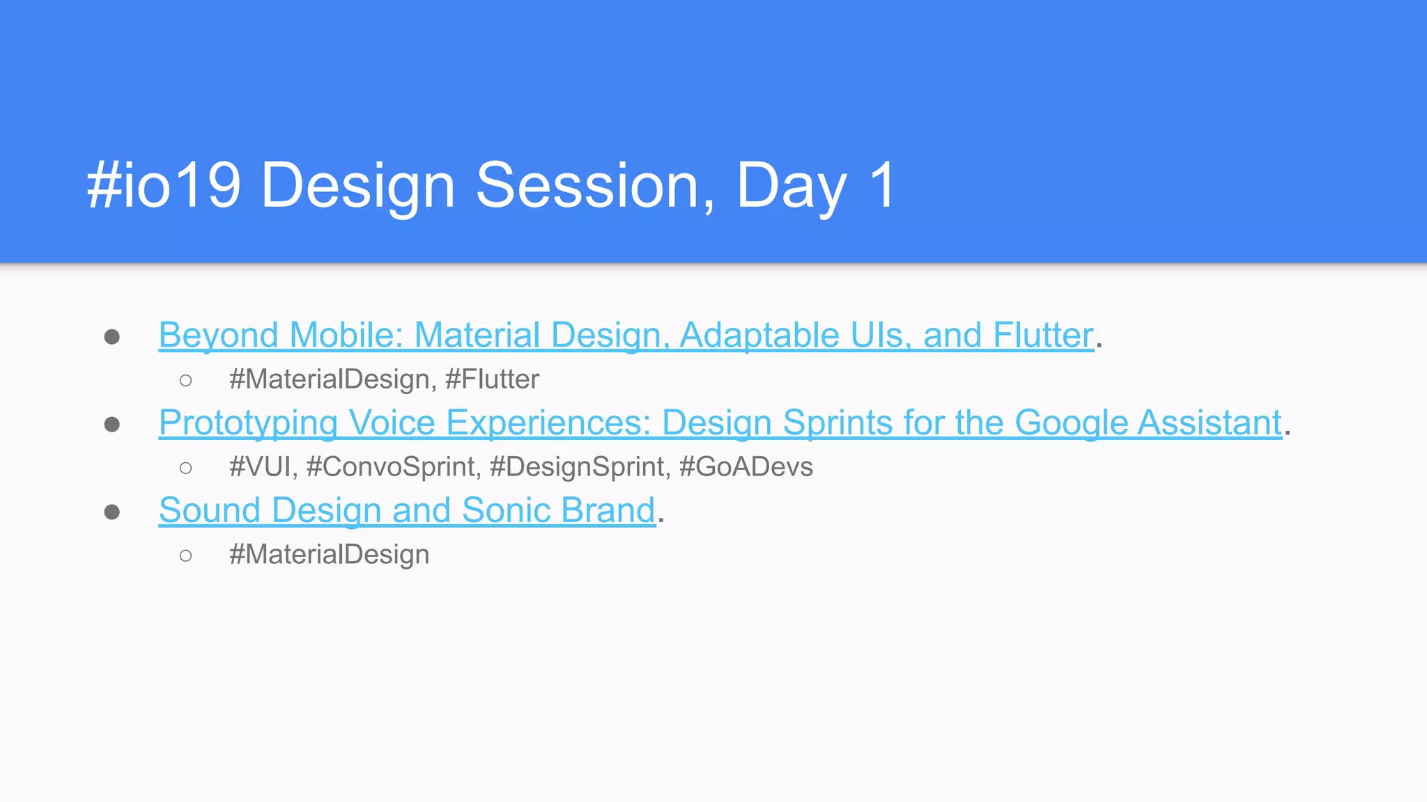 #io19 Design Session, Day 1
● Beyond Mobile: Material Design, Adaptable UIs, and Flutter.
○ #MaterialDesign, #Flutter
● Prototyping Voice Experiences: Design Sprints for the Google Assistant.
○ #VUI, #ConvoSprint, #DesignSprint, #GoADevs
● Sound Design and Sonic Brand.
○ #MaterialDesign
 