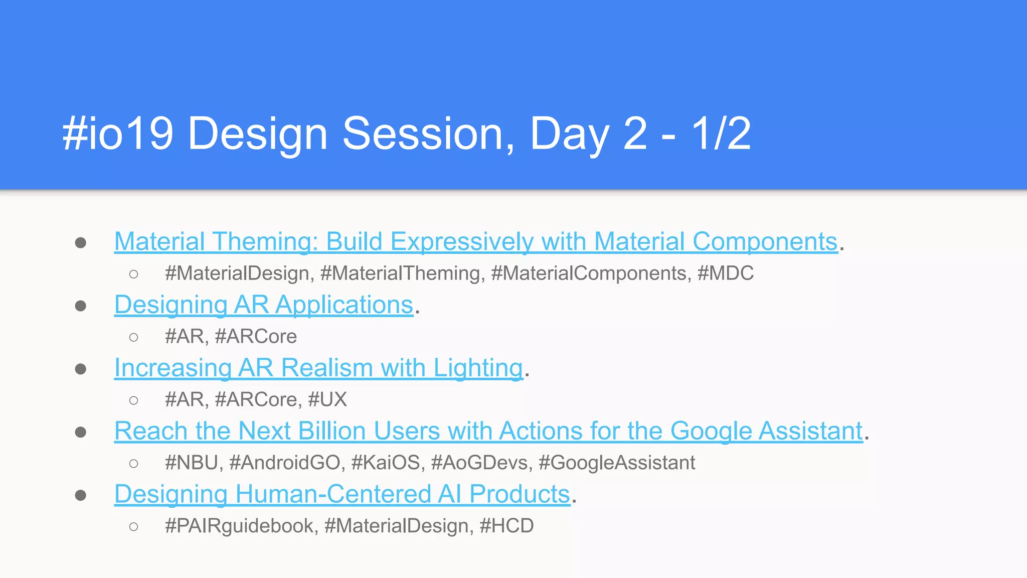 #io19 Design Session, Day 2 - 1/2
● Material Theming: Build Expressively with Material Components.
○ #MaterialDesign, #MaterialTheming, #MaterialComponents, #MDC
● Designing AR Applications.
○ #AR, #ARCore
● Increasing AR Realism with Lighting.
○ #AR, #ARCore, #UX
● Reach the Next Billion Users with Actions for the Google Assistant.
○ #NBU, #AndroidGO, #KaiOS, #AoGDevs, #GoogleAssistant
● Designing Human-Centered AI Products.
○ #PAIRguidebook, #MaterialDesign, #HCD
 