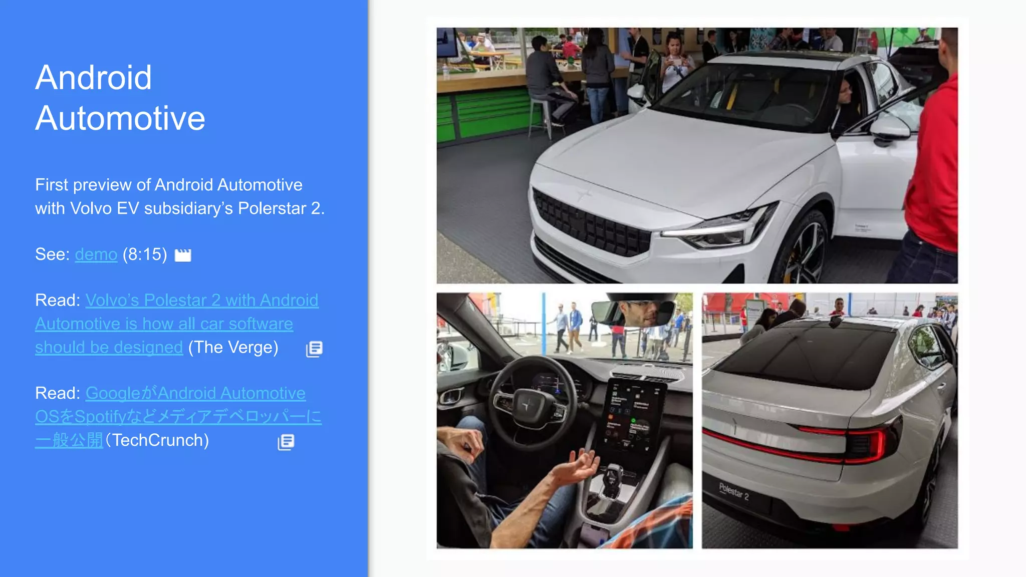 Android
Automotive
First preview of Android Automotive
with Volvo EV subsidiary’s Polerstar 2.
See: demo (8:15)
Read: Volvo’s Polestar 2 with Android
Automotive is how all car software
should be designed (The Verge)
Read: GoogleがAndroid Automotive
OSをSpotifyなどメディアデベロッパーに
一般公開（TechCrunch)
 