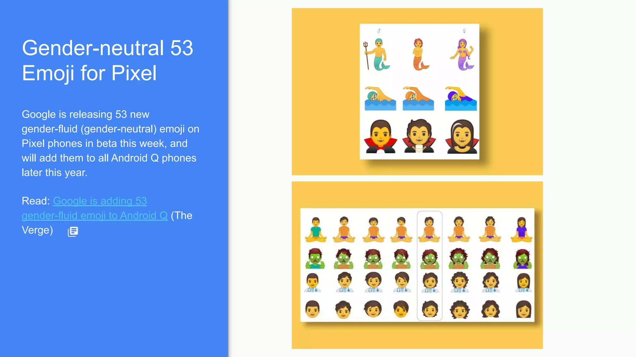 Gender-neutral 53
Emoji for Pixel
Google is releasing 53 new
gender-fluid (gender-neutral) emoji on
Pixel phones in beta this week, and
will add them to all Android Q phones
later this year.
Read: Google is adding 53
gender-fluid emoji to Android Q (The
Verge)
 